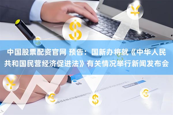 中国股票配资官网 预告：国新办将就《中华人民共和国民营经济促进法》有关情况举行新闻发布会