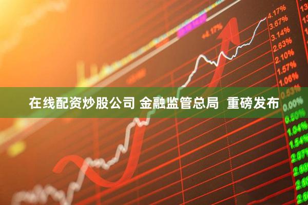 在线配资炒股公司 金融监管总局  重磅发布