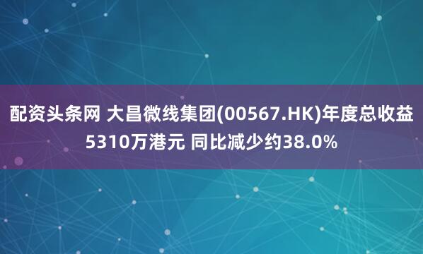 配资头条网 大昌微线集团(00567.HK)年度总收益5310万港元 同比减少约38.0%