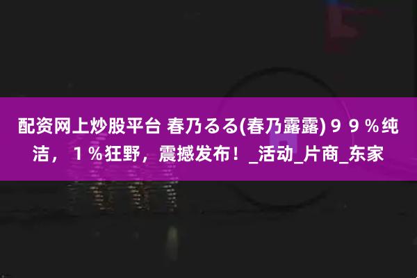 配资网上炒股平台 春乃るる(春乃露露)９９％纯洁，１％狂野，震撼发布！_活动_片商_东家