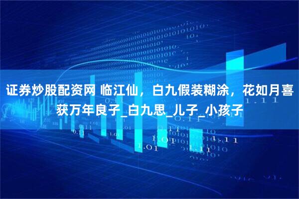 证券炒股配资网 临江仙，白九假装糊涂，花如月喜获万年良子_白九思_儿子_小孩子