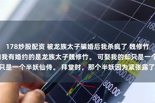 178炒股配资 被龙族太子骗婚后我杀疯了 魏修竹楼衔月 我被骗婚了 。 和我有婚约的是龙族太子魏修竹。 可娶我的却只是一个半妖仙侍。 拜堂时，那个半妖因为紧张露了马_母后_嘴角_哥哥