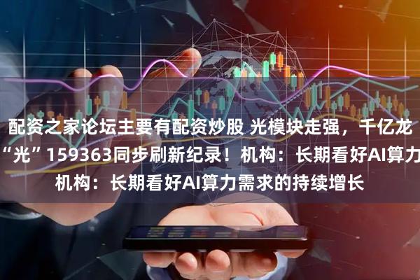 配资之家论坛主要有配资炒股 光模块走强，千亿龙头收盘新高，高“光”159363同步刷新纪录！机构：长期看好AI算力需求的持续增长