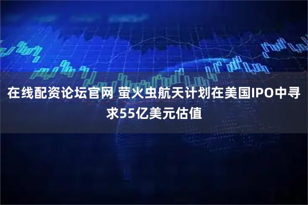 在线配资论坛官网 萤火虫航天计划在美国IPO中寻求55亿美元估值