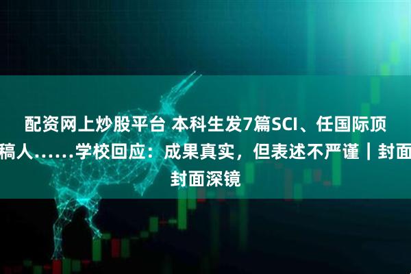 配资网上炒股平台 本科生发7篇SCI、任国际顶刊审稿人……学校回应：成果真实，但表述不严谨｜封面深镜