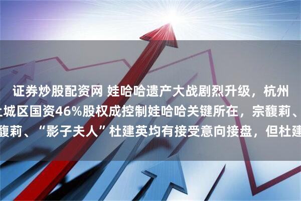 证券炒股配资网 娃哈哈遗产大战剧烈升级，杭州成立专班介入处理，上城区国资46%股权成控制娃哈哈关键所在，宗馥莉、“影子夫人”杜建英均有接受意向接盘，但杜建英三捷系资金出状况