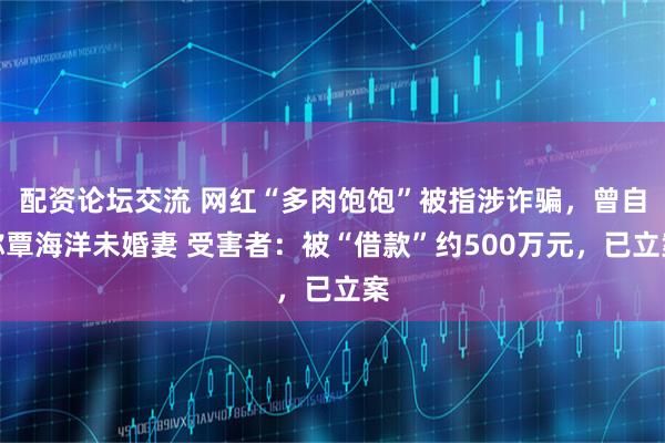 配资论坛交流 网红“多肉饱饱”被指涉诈骗，曾自称覃海洋未婚妻 受害者：被“借款”约500万元，已立案