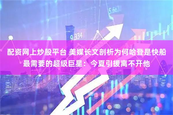 配资网上炒股平台 美媒长文剖析为何哈登是快船最需要的超级巨星：今夏引援离不开他