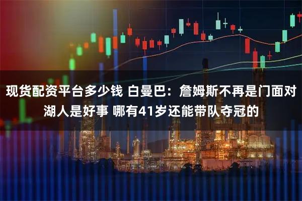 现货配资平台多少钱 白曼巴：詹姆斯不再是门面对湖人是好事 哪有41岁还能带队夺冠的