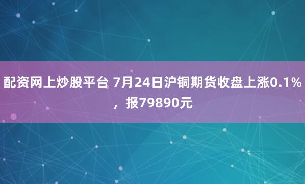 配资网上炒股平台 7月24日沪铜期货收盘上涨0.1%，报79890元