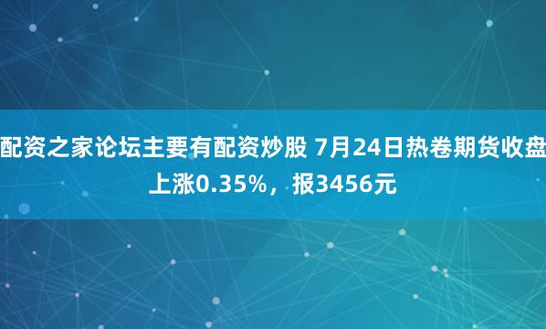 配资之家论坛主要有配资炒股 7月24日热卷期货收盘上涨0.35%，报3456元