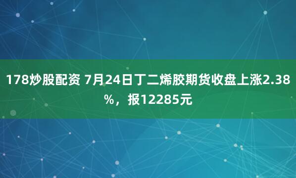 178炒股配资 7月24日丁二烯胶期货收盘上涨2.38%，报12285元