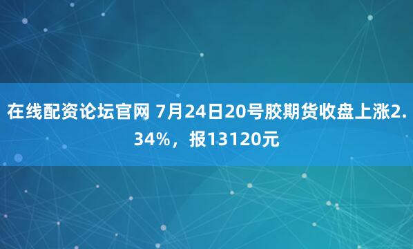 在线配资论坛官网 7月24日20号胶期货收盘上涨2.34%，报13120元