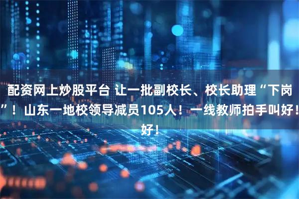 配资网上炒股平台 让一批副校长、校长助理“下岗”！山东一地校领导减员105人！一线教师拍手叫好！